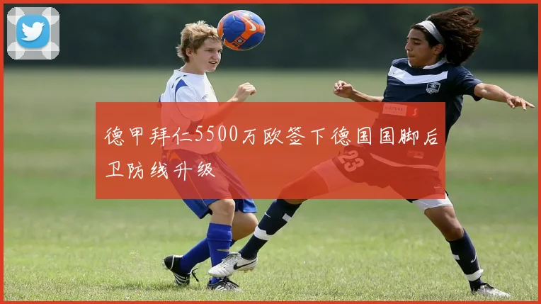 德甲拜仁5500万欧签下德国国脚后卫防线升级